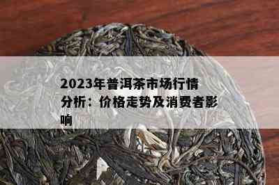 2023年普洱茶市场行情分析：价格走势及消费者影响