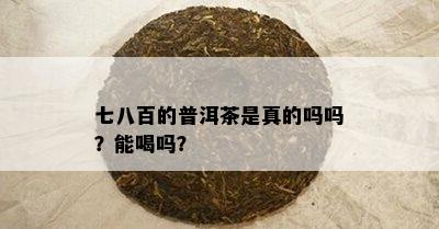 七八百的普洱茶是真的吗吗？能喝吗？