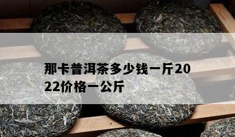 那卡普洱茶多少钱一斤2022价格一公斤