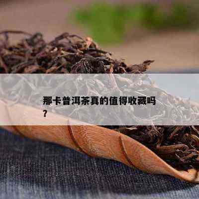 那卡普洱茶真的值得收藏吗？