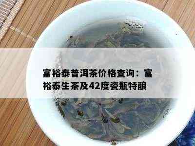 富裕泰普洱茶价格查询：富裕泰生茶及42度瓷瓶特酿