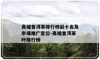 高端普洱茶排行榜前十名及市场推广定位-高端普洱茶叶排行榜