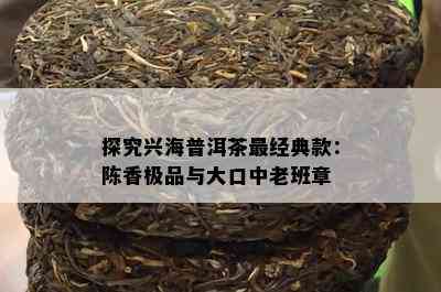 探究兴海普洱茶最经典款：陈香极品与大口中老班章