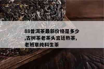 88普洱茶最新价格是多少,古树茶老茶头宫廷熟茶,老班章纯料生茶