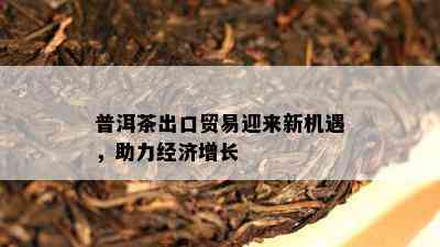 普洱茶出口贸易迎来新机遇，助力经济增长