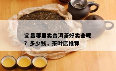 宜昌哪里卖普洱茶好卖些呢？多少钱，茶叶店推荐