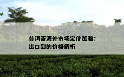 普洱茶海外市场定价策略：出口到的价格解析