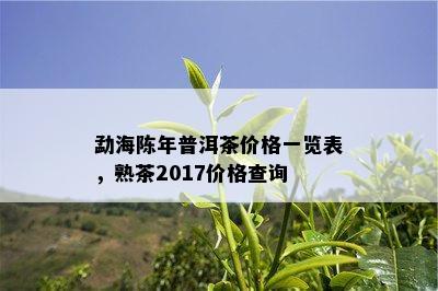 勐海陈年普洱茶价格一览表，熟茶2017价格查询