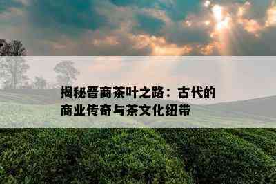 揭秘晋商茶叶之路：古代的商业传奇与茶文化纽带