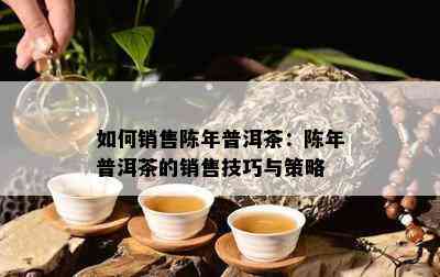 如何销售陈年普洱茶：陈年普洱茶的销售技巧与策略