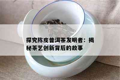 探究陈皮普洱茶发明者：揭秘茶艺创新背后的故事