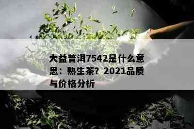 大益普洱7542是什么意思：熟生茶？2021品质与价格分析