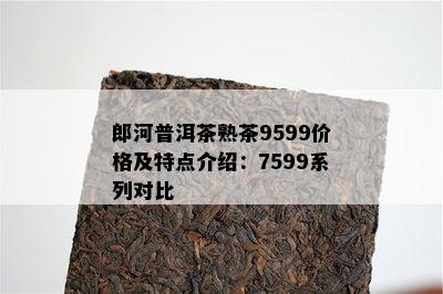 郎河普洱茶熟茶9599价格及特点介绍：7599系列对比