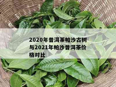 2020年普洱茶帕沙古树与2021年帕沙普洱茶价格对比