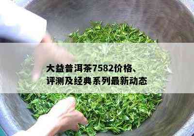 大益普洱茶7582价格、评测及经典系列最新动态