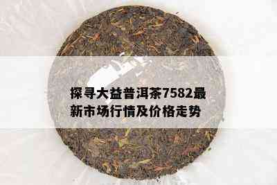 探寻大益普洱茶7582最新市场行情及价格走势