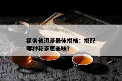 探索普洱茶更佳搭档：搭配哪种花茶更美味？