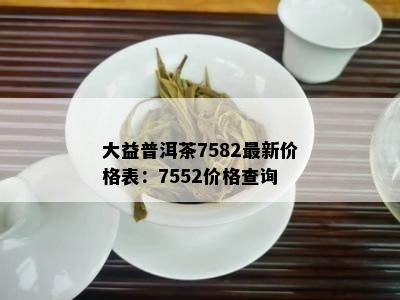 大益普洱茶7582最新价格表：7552价格查询