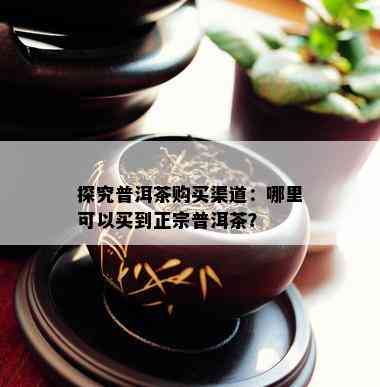 探究普洱茶购买渠道：哪里可以买到正宗普洱茶？