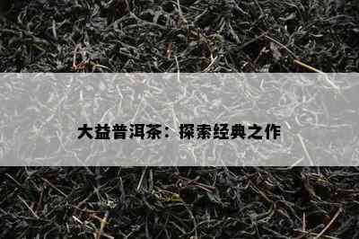 大益普洱茶：探索经典之作