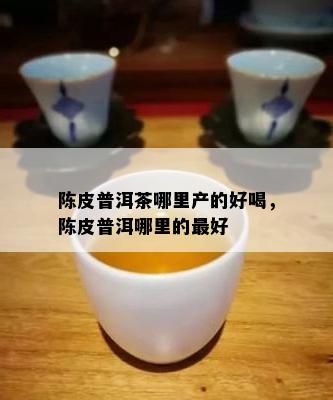 陈皮普洱茶哪里产的好喝，陈皮普洱哪里的更好