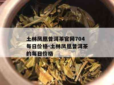 土林凤凰普洱茶官网704每日价格-土林凤凰普洱茶的每日价格