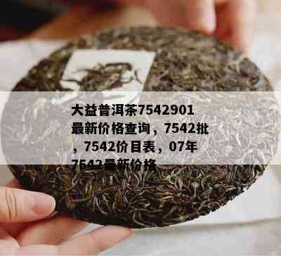 大益普洱茶7542901最新价格查询，7542批，7542价目表，07年7542最新价格