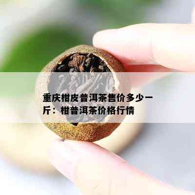 重庆柑皮普洱茶售价多少一斤：柑普洱茶价格行情