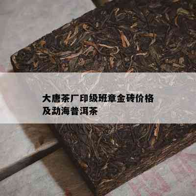 大唐茶厂印级班章金砖价格及勐海普洱茶