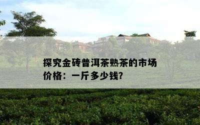 探究金砖普洱茶熟茶的市场价格：一斤多少钱？