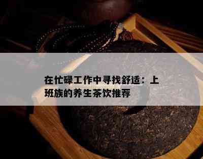 在忙碌工作中寻找舒适：上班族的养生茶饮推荐