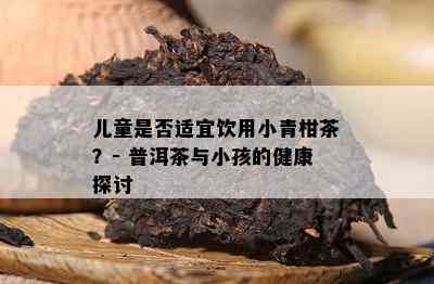 儿童是否适宜饮用小青柑茶？- 普洱茶与小孩的健康探讨