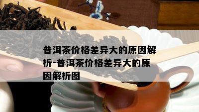 普洱茶价格差异大的原因解析-普洱茶价格差异大的原因解析图