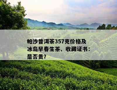 帕沙普洱茶357克价格及冰岛早春生茶、收藏证书：是否贵？