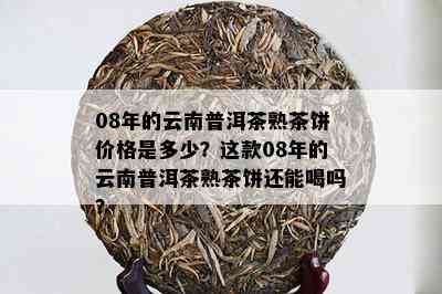 08年的云南普洱茶熟茶饼价格是多少？这款08年的云南普洱茶熟茶饼还能喝吗？