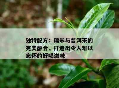 独特配方：糯米与普洱茶的完美融合，打造出令人难以忘怀的好喝滋味