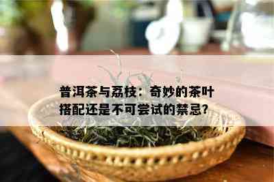 普洱茶与荔枝：奇妙的茶叶搭配还是不可尝试的禁忌？