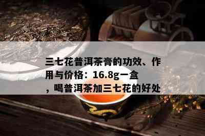 三七花普洱茶膏的功效、作用与价格：16.8g一盒，喝普洱茶加三七花的好处