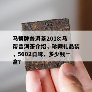 马帮牌普洱茶2018:马帮普洱茶介绍，珍藏礼品装，5602口味，多少钱一盒？