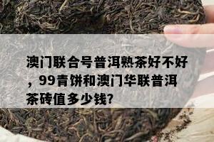 联合号普洱熟茶好不好，99青饼和华联普洱茶砖值多少钱？