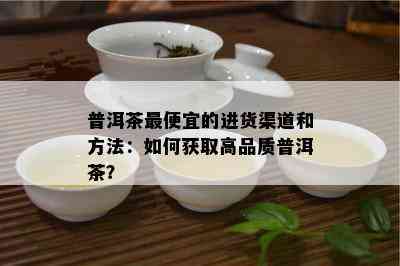 普洱茶更便宜的进货渠道和方法：如何获取高品质普洱茶？