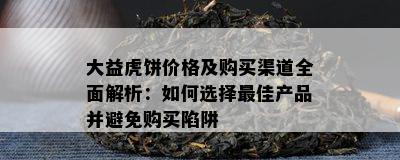 大益虎饼价格及购买渠道全面解析：如何选择更佳产品并避免购买陷阱