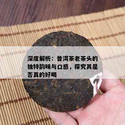 深度解析：普洱茶老茶头的独特韵味与口感，探究其是否真的好喝