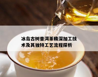 冰岛古树普洱茶精深加工技术及其独特工艺流程探析