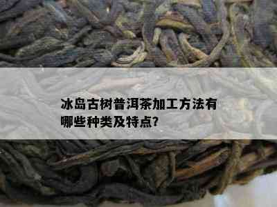 冰岛古树普洱茶加工方法有哪些种类及特点？