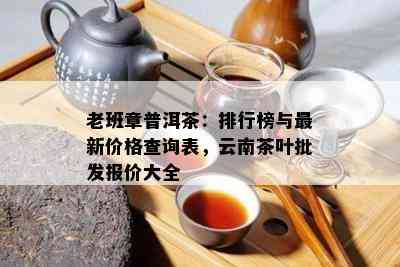 老班章普洱茶：排行榜与最新价格查询表，云南茶叶批发报价大全