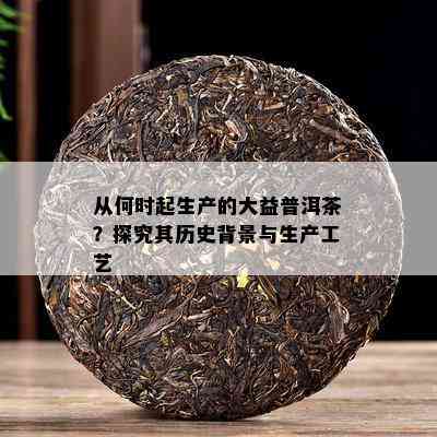 从何时起生产的大益普洱茶？探究其历史背景与生产工艺