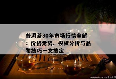 普洱茶30年市场行情全解：价格走势、投资分析与品鉴技巧一文搞定