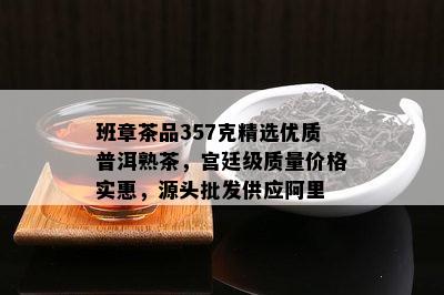 班章茶品357克精选优质普洱熟茶，宫廷级质量价格实惠，源头批发供应阿里