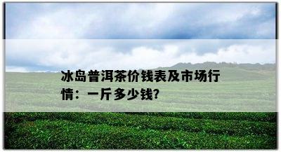 冰岛普洱茶价钱表及市场行情：一斤多少钱？